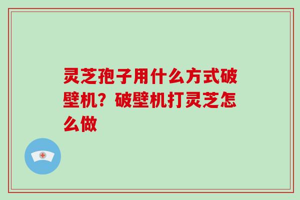 灵芝孢子用什么方式破壁机？破壁机打灵芝怎么做