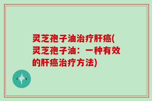 灵芝孢子油治疗肝癌(灵芝孢子油：一种有效的肝癌治疗方法)