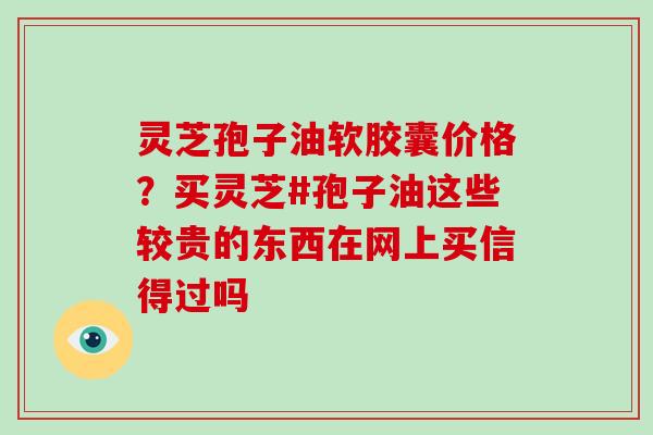 灵芝孢子油软胶囊价格?买灵芝#孢子油这些较贵的东西在网上买信得过吗-第1张图片-灵芝大师 灵芝孢子油软胶囊价格?买灵芝#孢子油这些较贵的东西在网上买信得过吗-第1张图片-灵芝大师