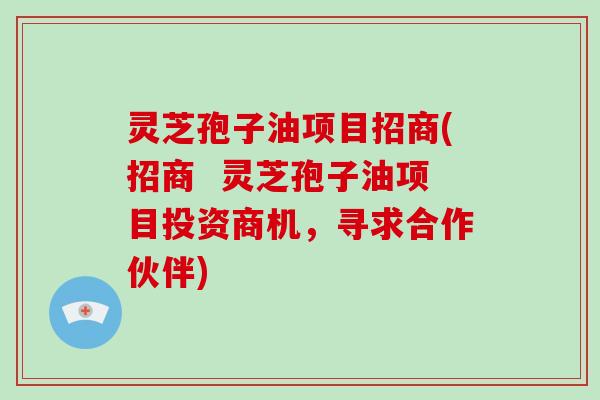 灵芝孢子油项目招商(招商  灵芝孢子油项目投资商机，寻求合作伙伴)