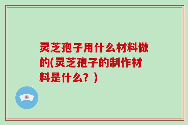 灵芝孢子用什么材料做的(灵芝孢子的制作材料是什么？)
