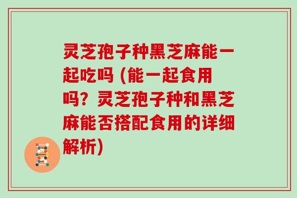 灵芝孢子种黑芝麻能一起吃吗 (能一起食用吗？灵芝孢子种和黑芝麻能否搭配食用的详细解析)