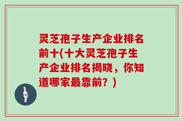 灵芝孢子生产企业排名前十(十大灵芝孢子生产企业排名揭晓，你知道哪家最靠前？)
