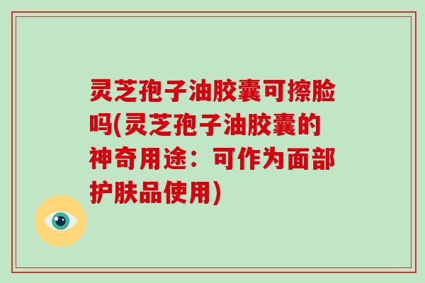 灵芝孢子油胶囊可擦脸吗(灵芝孢子油胶囊的神奇用途：可作为面部护肤品使用)