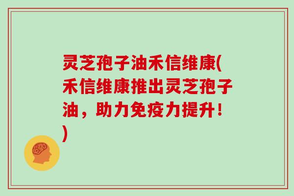 灵芝孢子油禾信维康(禾信维康推出灵芝孢子油，助力免疫力提升！)