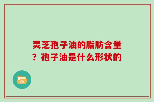 灵芝孢子油的脂肪含量？孢子油是什么形状的