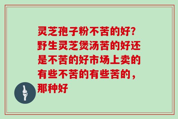 灵芝孢子粉不苦的好？野生灵芝煲汤苦的好还是不苦的好市场上卖的有些不苦的有些苦的，那种好
