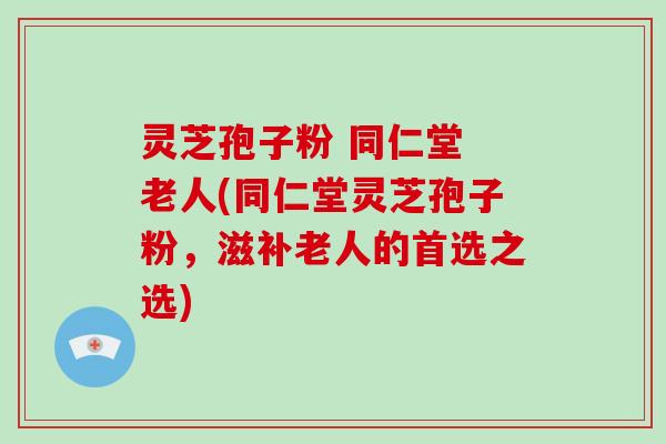 灵芝孢子粉 同仁堂 老人(同仁堂灵芝孢子粉，滋补老人的首选之选)