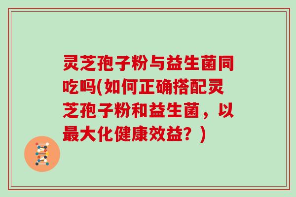 灵芝孢子粉与益生菌同吃吗(如何正确搭配灵芝孢子粉和益生菌，以最大化健康效益？)