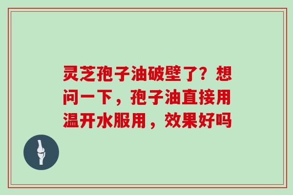 灵芝孢子油破壁了？想问一下，孢子油直接用温开水服用，效果好吗