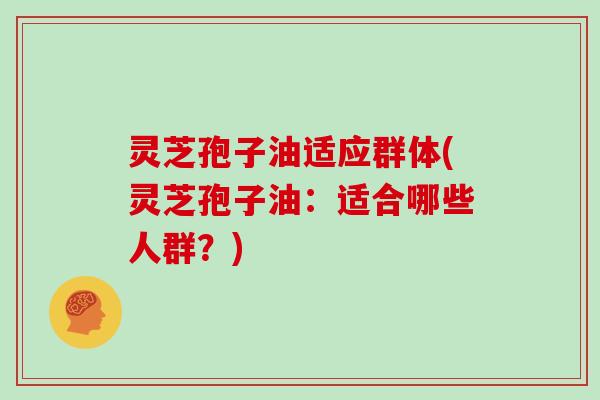灵芝孢子油适应群体(灵芝孢子油：适合哪些人群？)
