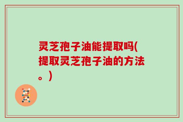 灵芝孢子油能提取吗(提取灵芝孢子油的方法。)