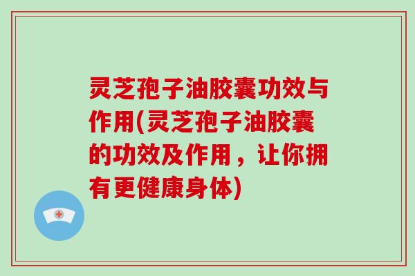 灵芝孢子油胶囊功效与作用(灵芝孢子油胶囊的功效及作用，让你拥有更健康身体)