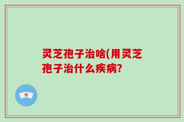 灵芝孢子治啥(用灵芝孢子治什么疾病？