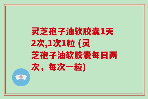 灵芝孢子油软胶囊1天2次,1次1粒 (灵芝孢子油软胶囊每日两次，每次一粒)