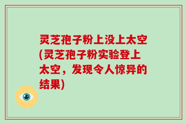 灵芝孢子粉上没上太空(灵芝孢子粉实验登上太空，发现令人惊异的结果)