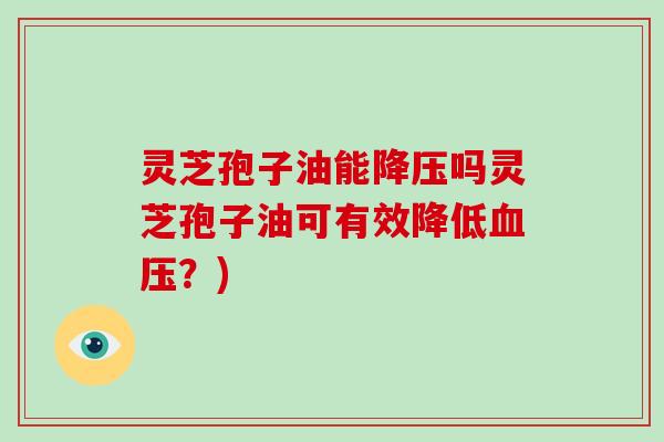 灵芝孢子油能降压吗灵芝孢子油可有效降低血压？)