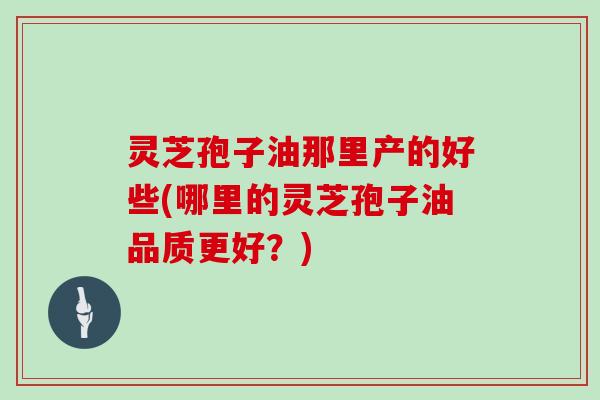 灵芝孢子油那里产的好些(哪里的灵芝孢子油品质更好？)