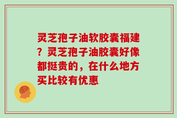 灵芝孢子油软胶囊福建？灵芝孢子油胶囊好像都挺贵的，在什么地方买比较有优惠