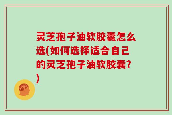 灵芝孢子油软胶囊怎么选(如何选择适合自己的灵芝孢子油软胶囊？)