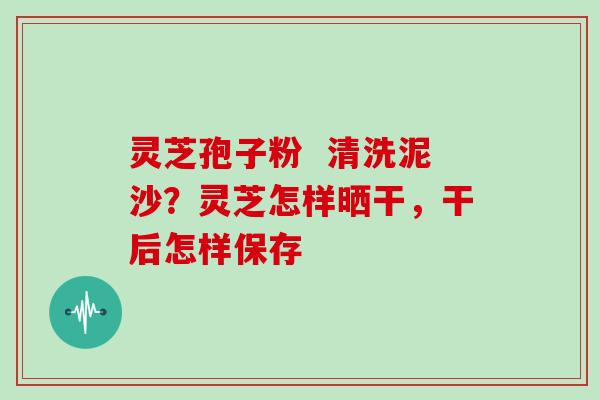 灵芝孢子粉  清洗泥沙？灵芝怎样晒干，干后怎样保存