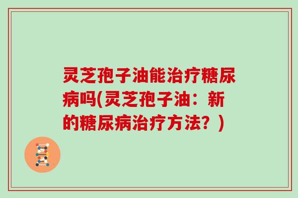 灵芝孢子油能治疗糖尿病吗(灵芝孢子油：新的糖尿病治疗方法？)