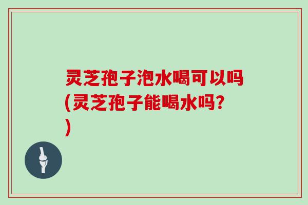 灵芝孢子泡水喝可以吗(灵芝孢子能喝水吗？)