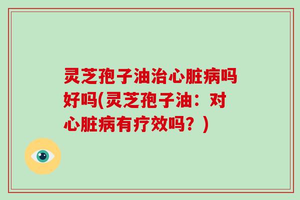 灵芝孢子油治心脏病吗好吗(灵芝孢子油：对心脏病有疗效吗？)