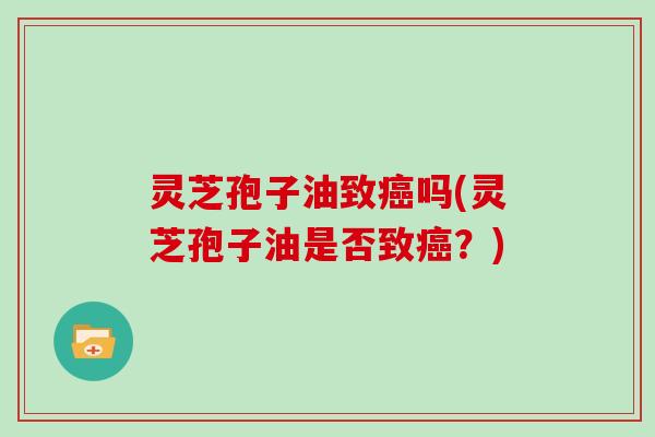 灵芝孢子油致癌吗(灵芝孢子油是否致癌？)