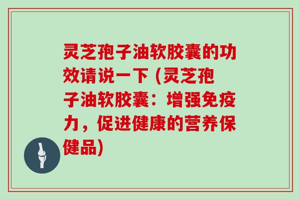 灵芝孢子油软胶囊的功效请说一下 (灵芝孢子油软胶囊：增强免疫力，促进健康的营养保健品)