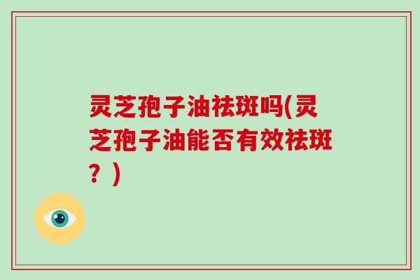 灵芝孢子油祛斑吗(灵芝孢子油能否有效祛斑？)