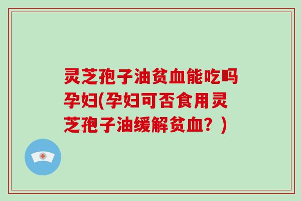 灵芝孢子油贫血能吃吗孕妇(孕妇可否食用灵芝孢子油缓解贫血？)