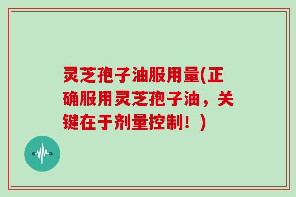 灵芝孢子油服用量(正确服用灵芝孢子油，关键在于剂量控制！)