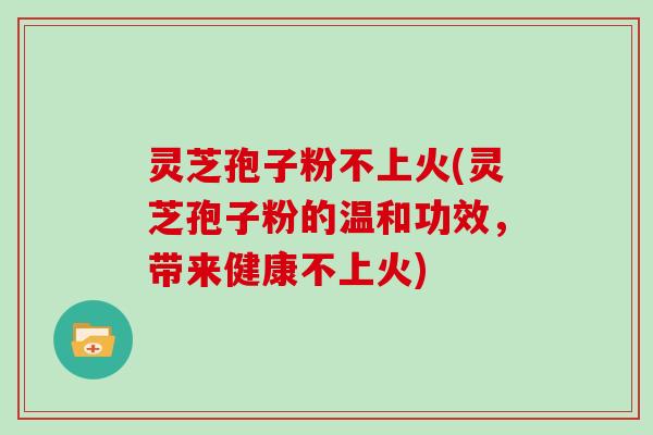 灵芝孢子粉不上火(灵芝孢子粉的温和功效，带来健康不上火)
