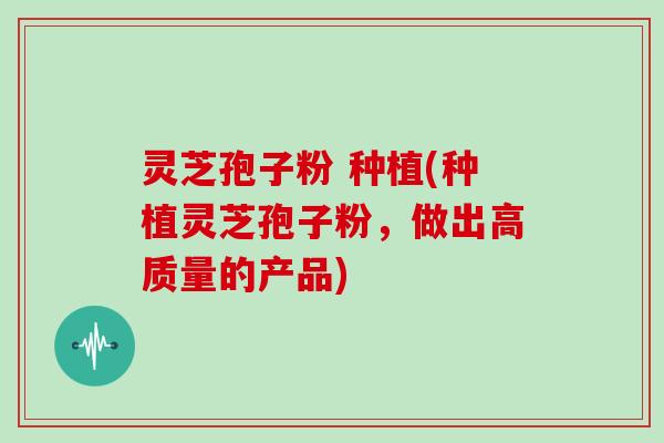 灵芝孢子粉 种植(种植灵芝孢子粉，做出高质量的产品)