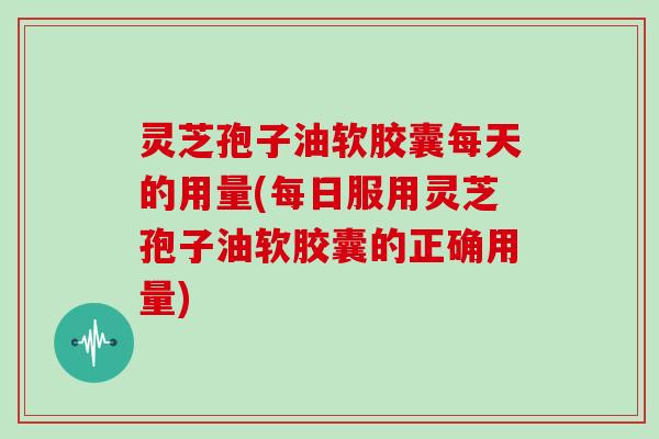 灵芝孢子油软胶囊每天的用量(每日服用灵芝孢子油软胶囊的正确用量)