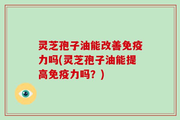 灵芝孢子油能改善免疫力吗(灵芝孢子油能提高免疫力吗？)