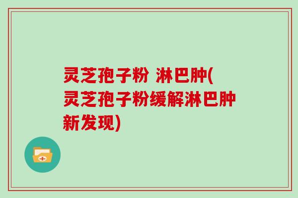 灵芝孢子粉 淋巴肿(灵芝孢子粉缓解淋巴肿新发现)