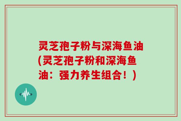 灵芝孢子粉与深海鱼油(灵芝孢子粉和深海鱼油：强力养生组合！)