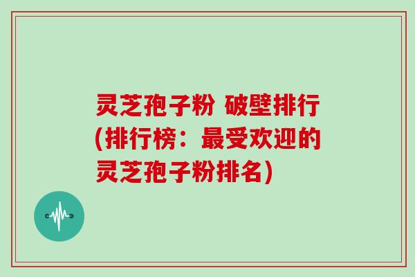 灵芝孢子粉 破壁排行(排行榜：最受欢迎的灵芝孢子粉排名)