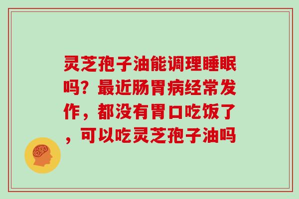 灵芝孢子油能调理睡眠吗？最近肠胃病经常发作，都没有胃口吃饭了，可以吃灵芝孢子油吗