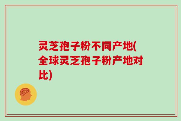 灵芝孢子粉不同产地(全球灵芝孢子粉产地对比)