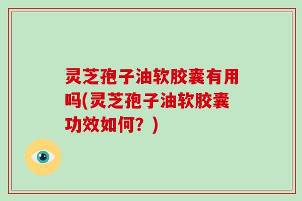 灵芝孢子油软胶囊有用吗(灵芝孢子油软胶囊功效如何？)