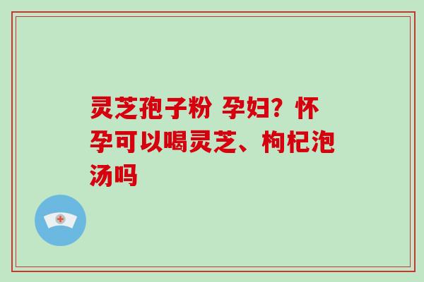 灵芝孢子粉 孕妇？怀孕可以喝灵芝、枸杞泡汤吗