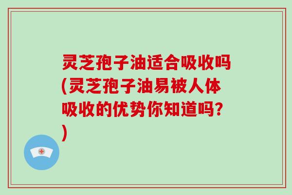 灵芝孢子油适合吸收吗(灵芝孢子油易被人体吸收的优势你知道吗？)