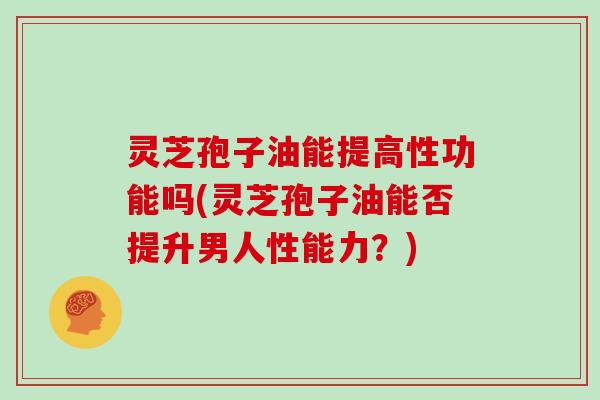 灵芝孢子油能提高性功能吗(灵芝孢子油能否提升男人性能力？)