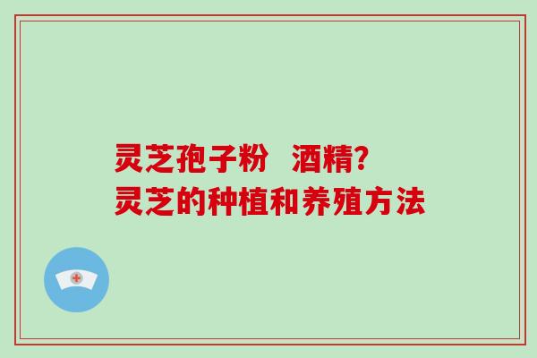 灵芝孢子粉  酒精？灵芝的种植和养殖方法