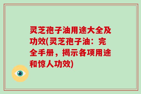 灵芝孢子油用途大全及功效(灵芝孢子油：完全手册，揭示各项用途和惊人功效)