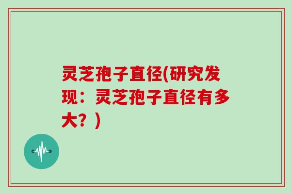 灵芝孢子直径(研究发现：灵芝孢子直径有多大？)