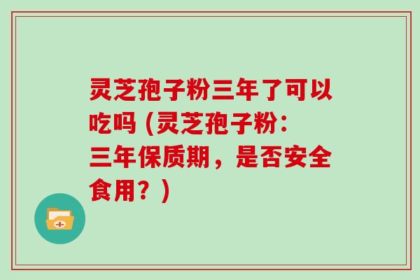 灵芝孢子粉三年了可以吃吗 (灵芝孢子粉：三年保质期，是否安全食用？)